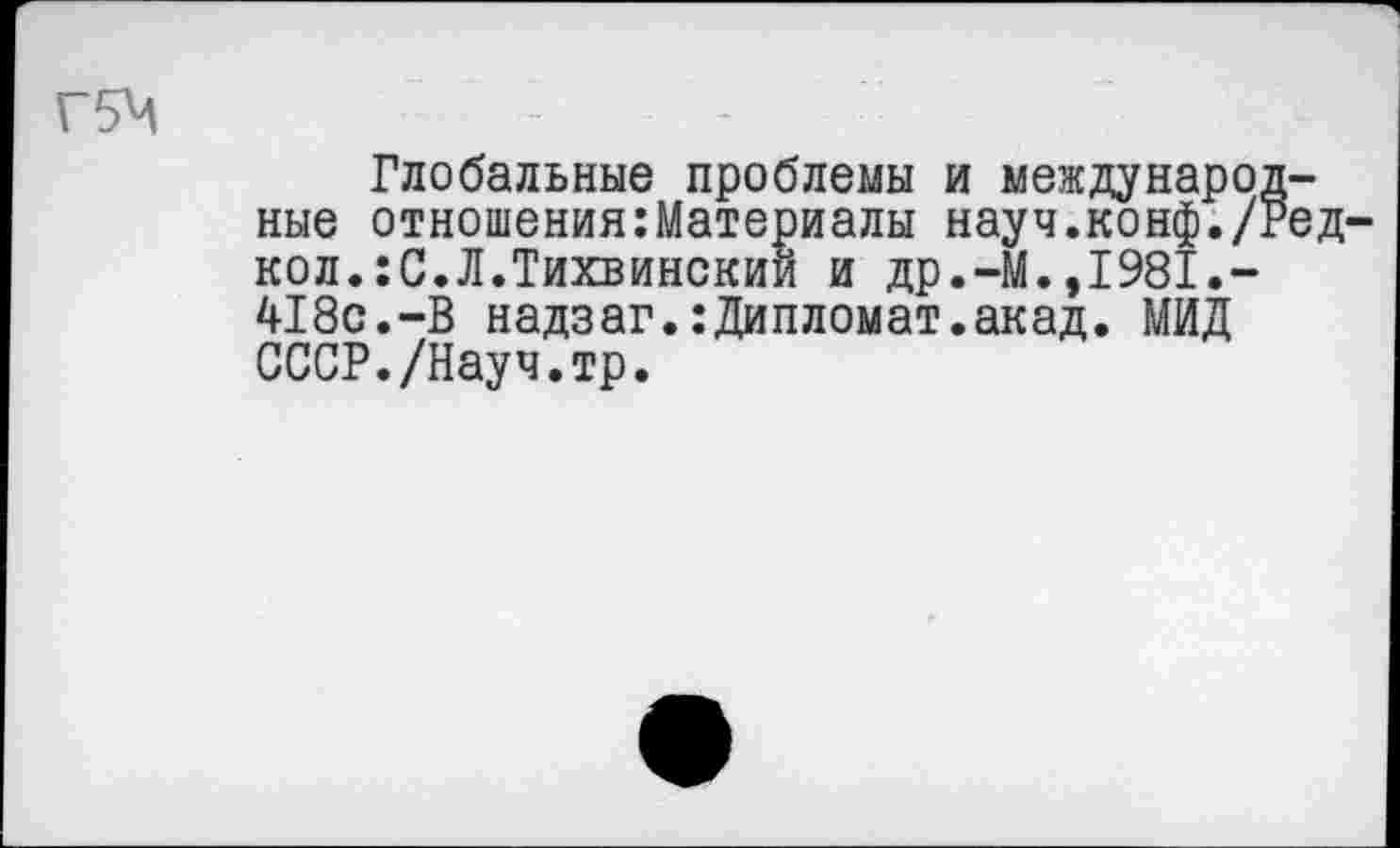 ﻿Глобальные проблемы и международные отношения:Материалы науч.конф./Ред-кол.:С.Л.Тихвинский и др.-М.,1981.-418с.-В надзаг.:Дипломат.акад. МИД СССР./Науч.тр.